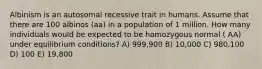 Albinism is an autosomal recessive trait in humans. Assume that there are 100 albinos (aa) in a population of 1 million. How many individuals would be expected to be homozygous normal ( AA) under equilibrium conditions? A) 999,900 B) 10,000 C) 980,100 D) 100 E) 19,800