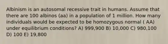 Albinism is an autosomal recessive trait in humans. Assume that there are 100 albinos (aa) in a population of 1 million. How many individuals would be expected to be homozygous normal ( AA) under equilibrium conditions? A) 999,900 B) 10,000 C) 980,100 D) 100 E) 19,800