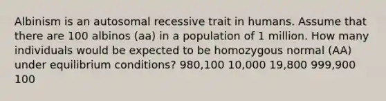 Albinism is an autosomal recessive trait in humans. Assume that there are 100 albinos (aa) in a population of 1 million. How many individuals would be expected to be homozygous normal (AA) under equilibrium conditions? 980,100 10,000 19,800 999,900 100