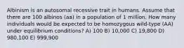 Albinism is an autosomal recessive trait in humans. Assume that there are 100 albinos (aa) in a population of 1 million. How many individuals would be expected to be homozygous wild-type (AA) under equilibrium conditions? A) 100 B) 10,000 C) 19,800 D) 980,100 E) 999,900