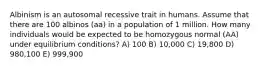 Albinism is an autosomal recessive trait in humans. Assume that there are 100 albinos (aa) in a population of 1 million. How many individuals would be expected to be homozygous normal (AA) under equilibrium conditions? A) 100 B) 10,000 C) 19,800 D) 980,100 E) 999,900