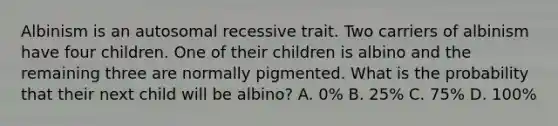 Albinism is an autosomal recessive trait. Two carriers of albinism have four children. One of their children is albino and the remaining three are normally pigmented. What is the probability that their next child will be albino? A. 0% B. 25% C. 75% D. 100%