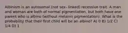 Albinism is an autosomal (not sex- linked) recessive trait. A man and woman are both of normal pigmentation, but both have one parent who is albino (without melanin pigmentation). What is the probability that their first child will be an albino? A) 0 B) 1/2 C) 1/4 D) 1