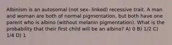 Albinism is an autosomal (not sex- linked) recessive trait. A man and woman are both of normal pigmentation, but both have one parent who is albino (without melanin pigmentation). What is the probability that their first child will be an albino? A) 0 B) 1/2 C) 1/4 D) 1