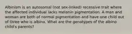 Albinism is an autosomal (not sex-linked) recessive trait where the affected individual lacks melanin pigmentation. A man and woman are both of normal pigmentation and have one child out of three who is albino. What are the genotypes of the albino child's parents?