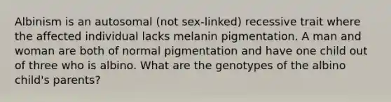 Albinism is an autosomal (not sex-linked) recessive trait where the affected individual lacks melanin pigmentation. A man and woman are both of normal pigmentation and have one child out of three who is albino. What are the genotypes of the albino child's parents?