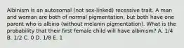 Albinism is an autosomal (not sex-linked) recessive trait. A man and woman are both of normal pigmentation, but both have one parent who is albino (without melanin pigmentation). What is the probability that their first female child will have albinism? A. 1/4 B. 1/2 C. 0 D. 1/8 E. 1