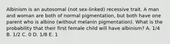 Albinism is an autosomal (not sex-linked) recessive trait. A man and woman are both of normal pigmentation, but both have one parent who is albino (without melanin pigmentation). What is the probability that their first female child will have albinism? A. 1/4 B. 1/2 C. 0 D. 1/8 E. 1