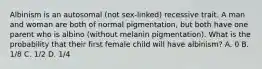 Albinism is an autosomal (not sex-linked) recessive trait. A man and woman are both of normal pigmentation, but both have one parent who is albino (without melanin pigmentation). What is the probability that their first female child will have albinism? A. 0 B. 1/8 C. 1/2 D. 1/4