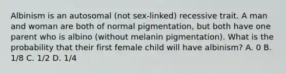 Albinism is an autosomal (not sex-linked) recessive trait. A man and woman are both of normal pigmentation, but both have one parent who is albino (without melanin pigmentation). What is the probability that their first female child will have albinism? A. 0 B. 1/8 C. 1/2 D. 1/4