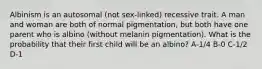 Albinism is an autosomal (not sex-linked) recessive trait. A man and woman are both of normal pigmentation, but both have one parent who is albino (without melanin pigmentation). What is the probability that their first child will be an albino? A-1/4 B-0 C-1/2 D-1