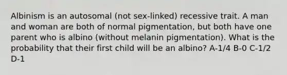 Albinism is an autosomal (not sex-linked) recessive trait. A man and woman are both of normal pigmentation, but both have one parent who is albino (without melanin pigmentation). What is the probability that their first child will be an albino? A-1/4 B-0 C-1/2 D-1