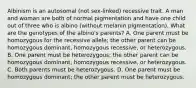 Albinism is an autosomal (not sex-linked) recessive trait. A man and woman are both of normal pigmentation and have one child out of three who is albino (without melanin pigmentation). What are the genotypes of the albino's parents? A. One parent must be homozygous for the recessive allele; the other parent can be homozygous dominant, homozygous recessive, or heterozygous. B. One parent must be heterozygous; the other parent can be homozygous dominant, homozygous recessive, or heterozygous. C. Both parents must be heterozygous. D. One parent must be homozygous dominant; the other parent must be heterozygous.