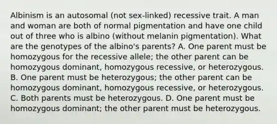 Albinism is an autosomal (not sex-linked) recessive trait. A man and woman are both of normal pigmentation and have one child out of three who is albino (without melanin pigmentation). What are the genotypes of the albino's parents? A. One parent must be homozygous for the recessive allele; the other parent can be homozygous dominant, homozygous recessive, or heterozygous. B. One parent must be heterozygous; the other parent can be homozygous dominant, homozygous recessive, or heterozygous. C. Both parents must be heterozygous. D. One parent must be homozygous dominant; the other parent must be heterozygous.