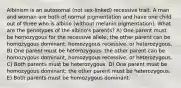 Albinism is an autosomal (not sex-linked) recessive trait. A man and woman are both of normal pigmentation and have one child out of three who is albino (without melanin pigmentation). What are the genotypes of the albino's parents? A) One parent must be homozygous for the recessive allele; the other parent can be homozygous dominant, homozygous recessive, or heterozygous. B) One parent must be heterozygous; the other parent can be homozygous dominant, homozygous recessive, or heterozygous. C) Both parents must be heterozygous. D) One parent must be homozygous dominant; the other parent must be heterozygous. E) Both parents must be homozygous dominant.