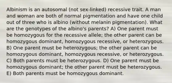 Albinism is an autosomal (not sex-linked) recessive trait. A man and woman are both of normal pigmentation and have one child out of three who is albino (without melanin pigmentation). What are the genotypes of the albino's parents? A) One parent must be homozygous for the recessive allele; the other parent can be homozygous dominant, homozygous recessive, or heterozygous. B) One parent must be heterozygous; the other parent can be homozygous dominant, homozygous recessive, or heterozygous. C) Both parents must be heterozygous. D) One parent must be homozygous dominant; the other parent must be heterozygous. E) Both parents must be homozygous dominant.