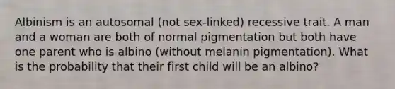 Albinism is an autosomal (not sex-linked) recessive trait. A man and a woman are both of normal pigmentation but both have one parent who is albino (without melanin pigmentation). What is the probability that their first child will be an albino?