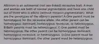 Albinism is an autosomal (not sex-linked) recessive trait. A man and woman are both of normal pigmentation and have one child out of three who is albino (without melanin pigmentation). What are the genotypes of the albino's parents? A-One parent must be homozygous for the recessive allele; the other parent can be homozygous dominant, homozygous recessive, or heterozygous. B-Both parents must be heterozygous. C-One parent must be heterozygous; the other parent can be homozygous dominant, homozygous recessive, or heterozygous. D-One parent must be homozygous dominant; the other parent must be heterozygous.