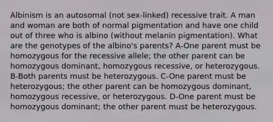 Albinism is an autosomal (not sex-linked) recessive trait. A man and woman are both of normal pigmentation and have one child out of three who is albino (without melanin pigmentation). What are the genotypes of the albino's parents? A-One parent must be homozygous for the recessive allele; the other parent can be homozygous dominant, homozygous recessive, or heterozygous. B-Both parents must be heterozygous. C-One parent must be heterozygous; the other parent can be homozygous dominant, homozygous recessive, or heterozygous. D-One parent must be homozygous dominant; the other parent must be heterozygous.