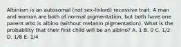 Albinism is an autosomal (not sex-linked) recessive trait. A man and woman are both of normal pigmentation, but both have one parent who is albino (without melanin pigmentation). What is the probability that their first child will be an albino? A. 1 B. 0 C. 1/2 D. 1/8 E. 1/4