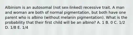 Albinism is an autosomal (not sex-linked) recessive trait. A man and woman are both of normal pigmentation, but both have one parent who is albino (without melanin pigmentation). What is the probability that their first child will be an albino? A. 1 B. 0 C. 1/2 D. 1/8 E. 1/4