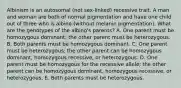 Albinism is an autosomal (not sex-linked) recessive trait. A man and woman are both of normal pigmentation and have one child out of three who is albino (without melanin pigmentation). What are the genotypes of the albino's parents? A. One parent must be homozygous dominant; the other parent must be heterozygous. B. Both parents must be homozygous dominant. C. One parent must be heterozygous; the other parent can be homozygous dominant, homozygous recessive, or heterozygous. D. One parent must be homozygous for the recessive allele; the other parent can be homozygous dominant, homozygous recessive, or heterozygous. E. Both parents must be heterozygous.