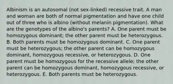 Albinism is an autosomal (not sex-linked) recessive trait. A man and woman are both of normal pigmentation and have one child out of three who is albino (without melanin pigmentation). What are the genotypes of the albino's parents? A. One parent must be homozygous dominant; the other parent must be heterozygous. B. Both parents must be homozygous dominant. C. One parent must be heterozygous; the other parent can be homozygous dominant, homozygous recessive, or heterozygous. D. One parent must be homozygous for the recessive allele; the other parent can be homozygous dominant, homozygous recessive, or heterozygous. E. Both parents must be heterozygous.