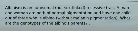 Albinism is an autosomal (not sex-linked) recessive trait. A man and woman are both of normal pigmentation and have one child out of three who is albino (without melanin pigmentation). What are the genotypes of the albino's parents? .