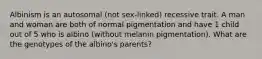 Albinism is an autosomal (not sex-linked) recessive trait. A man and woman are both of normal pigmentation and have 1 child out of 5 who is albino (without melanin pigmentation). What are the genotypes of the albino's parents?