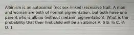 Albinism is an autosomal (not sex-linked) recessive trait. A man and woman are both of normal pigmentation, but both have one parent who is albino (without melanin pigmentation). What is the probability that their first child will be an albino? A. 0 B. ½ C. ¼ D. 1