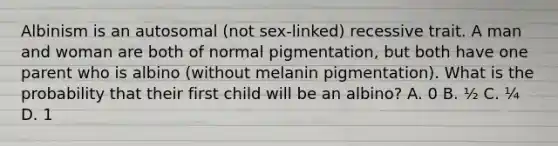 Albinism is an autosomal (not sex-linked) recessive trait. A man and woman are both of normal pigmentation, but both have one parent who is albino (without melanin pigmentation). What is the probability that their first child will be an albino? A. 0 B. ½ C. ¼ D. 1