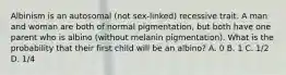 Albinism is an autosomal (not sex-linked) recessive trait. A man and woman are both of normal pigmentation, but both have one parent who is albino (without melanin pigmentation). What is the probability that their first child will be an albino? A. 0 B. 1 C. 1/2 D. 1/4