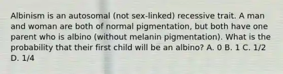 Albinism is an autosomal (not sex-linked) recessive trait. A man and woman are both of normal pigmentation, but both have one parent who is albino (without melanin pigmentation). What is the probability that their first child will be an albino? A. 0 B. 1 C. 1/2 D. 1/4