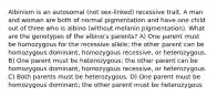 Albinism is an autosomal (not sex-linked) recessive trait. A man and woman are both of normal pigmentation and have one child out of three who is albino (without melanin pigmentation). What are the genotypes of the albino's parents? A) One parent must be homozygous for the recessive allele; the other parent can be homozygous dominant, homozygous recessive, or heterozygous. B) One parent must be heterozygous; the other parent can be homozygous dominant, homozygous recessive, or heterozygous. C) Both parents must be heterozygous. D) One parent must be homozygous dominant; the other parent must be heterozygous