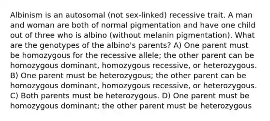 Albinism is an autosomal (not sex-linked) recessive trait. A man and woman are both of normal pigmentation and have one child out of three who is albino (without melanin pigmentation). What are the genotypes of the albino's parents? A) One parent must be homozygous for the recessive allele; the other parent can be homozygous dominant, homozygous recessive, or heterozygous. B) One parent must be heterozygous; the other parent can be homozygous dominant, homozygous recessive, or heterozygous. C) Both parents must be heterozygous. D) One parent must be homozygous dominant; the other parent must be heterozygous