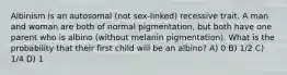 Albinism is an autosomal (not sex-linked) recessive trait. A man and woman are both of normal pigmentation, but both have one parent who is albino (without melanin pigmentation). What is the probability that their first child will be an albino? A) 0 B) 1/2 C) 1/4 D) 1