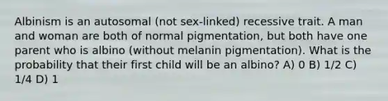 Albinism is an autosomal (not sex-linked) recessive trait. A man and woman are both of normal pigmentation, but both have one parent who is albino (without melanin pigmentation). What is the probability that their first child will be an albino? A) 0 B) 1/2 C) 1/4 D) 1