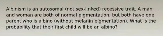 Albinism is an autosomal (not sex-linked) recessive trait. A man and woman are both of normal pigmentation, but both have one parent who is albino (without melanin pigmentation). What is the probability that their first child will be an albino?