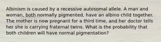 Albinism is caused by a recessive autosomal allele. A man and woman, both normally pigmented, have an albino child together. The mother is now pregnant for a third time, and her doctor tells her she is carrying fraternal twins. What is the probability that both children will have normal pigmentation?