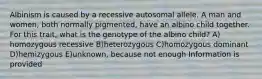 Albinism is caused by a recessive autosomal allele. A man and women, both normally pigmented, have an albino child together. For this trait, what is the genotype of the albino child? A) homozygous recessive B)heterozygous C)homozygous dominant D)hemizygous E)unknown, because not enough Information is provided