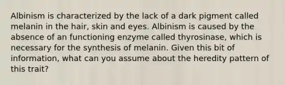 Albinism is characterized by the lack of a dark pigment called melanin in the hair, skin and eyes. Albinism is caused by the absence of an functioning enzyme called thyrosinase, which is necessary for the synthesis of melanin. Given this bit of information, what can you assume about the heredity pattern of this trait?