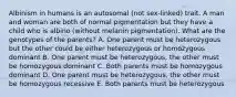 Albinism in humans is an autosomal (not sex-linked) trait. A man and woman are both of normal pigmentation but they have a child who is albino (without melanin pigmentation). What are the genotypes of the parents? A. One parent must be heterozygous but the other could be either heterozygous or homozygous dominant B. One parent must be heterozygous, the other must be homozygous dominant C. Both parents must be homozygous dominant D. One parent must be heterozygous, the other must be homozygous recessive E. Both parents must be heterozygous