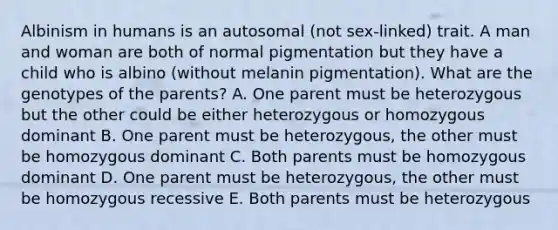 Albinism in humans is an autosomal (not sex-linked) trait. A man and woman are both of normal pigmentation but they have a child who is albino (without melanin pigmentation). What are the genotypes of the parents? A. One parent must be heterozygous but the other could be either heterozygous or homozygous dominant B. One parent must be heterozygous, the other must be homozygous dominant C. Both parents must be homozygous dominant D. One parent must be heterozygous, the other must be homozygous recessive E. Both parents must be heterozygous