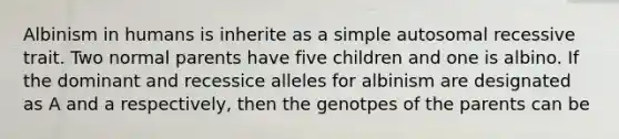 Albinism in humans is inherite as a simple autosomal recessive trait. Two normal parents have five children and one is albino. If the dominant and recessice alleles for albinism are designated as A and a respectively, then the genotpes of the parents can be