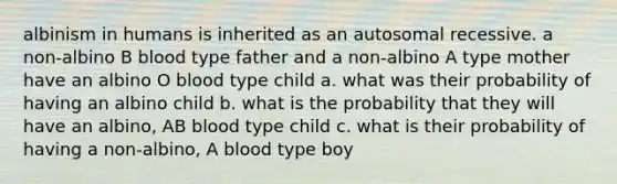 albinism in humans is inherited as an autosomal recessive. a non-albino B blood type father and a non-albino A type mother have an albino O blood type child a. what was their probability of having an albino child b. what is the probability that they will have an albino, AB blood type child c. what is their probability of having a non-albino, A blood type boy