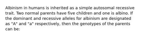 Albinism in humans is inherited as a simple autosomal recessive trait. Two normal parents have five children and one is albino. If the dominant and recessive alleles for albinism are designated as "A" and "a" respectively, then the genotypes of the parents can be: