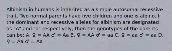 Albinism in humans is inherited as a simple autosomal recessive trait. Two normal parents have five children and one is albino. If the dominant and recessive alleles for albinism are designated as "A" and "a" respectively, then the genotypes of the parents can be: A. ♀ = AA ♂ = Aa B. ♀ = AA ♂ = aa C. ♀ = aa ♂ = aa D. ♀ = Aa ♂ = Aa