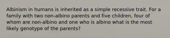 Albinism in humans is inherited as a simple recessive trait. For a family with two non-albino parents and five children, four of whom are non-albino and one who is albino what is the most likely genotype of the parents?