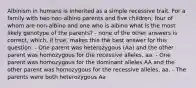 Albinism in humans is inherited as a simple recessive trait. For a family with two non-albino parents and five children, four of whom are non-albino and one who is albino what is the most likely genotype of the parents? - none of the other answers is correct, which, if true, makes this the best answer for this question. - One parent was heterozygous (Aa) and the other parent was homozygous for the recessive alleles, aa. - One parent was homozygous for the dominant alleles AA and the other parent was homozygous for the recessive alleles, aa. - The parents were both heterozygous Aa