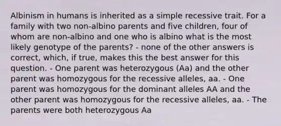 Albinism in humans is inherited as a simple recessive trait. For a family with two non-albino parents and five children, four of whom are non-albino and one who is albino what is the most likely genotype of the parents? - none of the other answers is correct, which, if true, makes this the best answer for this question. - One parent was heterozygous (Aa) and the other parent was homozygous for the recessive alleles, aa. - One parent was homozygous for the dominant alleles AA and the other parent was homozygous for the recessive alleles, aa. - The parents were both heterozygous Aa